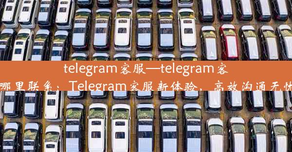 telegram客服—telegram客服在哪里联系：Telegram客服新体验，高效沟通无忧解忧