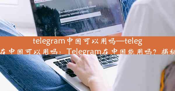 telegram中国可以用吗—telegram 在中国可以用吗：Telegram在中国能用吗？揭秘真相