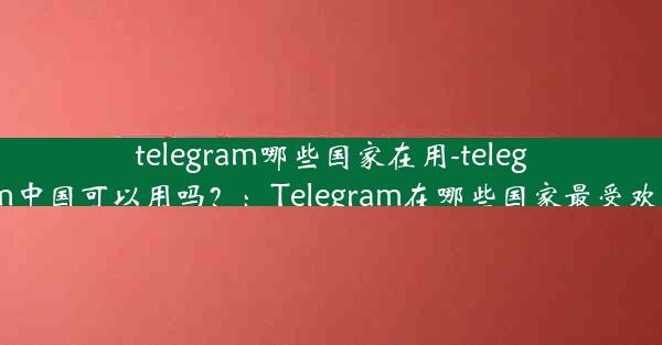 telegram哪些国家在用-telegram中国可以用吗？：Telegram在哪些国家最受欢迎？