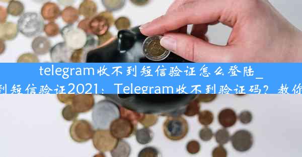 telegram收不到短信验证怎么登陆_telegram收不到短信验证2021：Telegram收不到验证码？教你轻松登