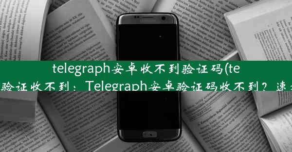 telegraph安卓收不到验证码(telegram短信验证收不到：Telegraph安卓验证码收不到？速看解决攻略)