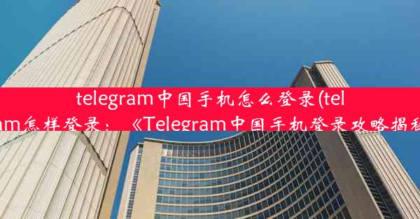 telegram中国手机怎么登录(telegram怎样登录：《Telegram中国手机登录攻略揭秘》)