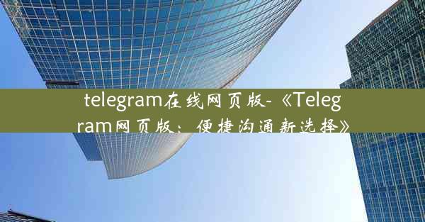 telegram在线网页版-《Telegram网页版：便捷沟通新选择》