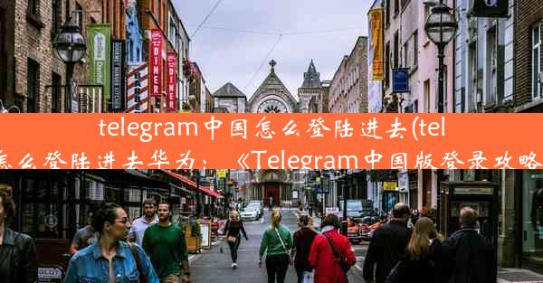 telegram中国怎么登陆进去(telegram怎么登陆进去华为：《Telegram中国版登录攻略揭秘》)