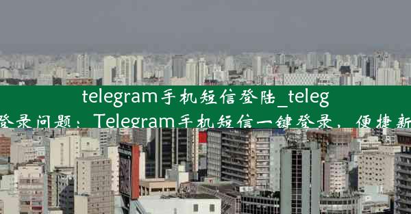 telegram手机短信登陆_telegram登录问题：Telegram手机短信一键登录，便捷新体验