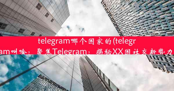 telegram哪个国家的(telegram叫啥：聚焦Telegram：揭秘XX国社交新势力)