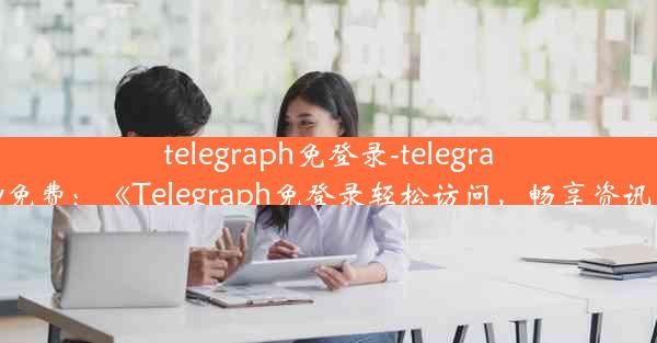 telegraph免登录-telegramproxy免费：《Telegraph免登录轻松访问，畅享资讯新体验》