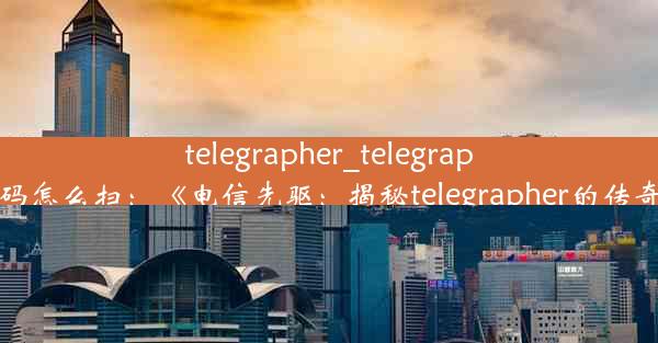 telegrapher_telegraph二维码怎么扫：《电信先驱：揭秘telegrapher的传奇人生》