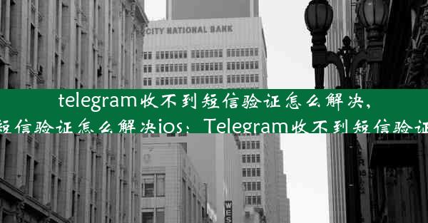 telegram收不到短信验证怎么解决,telegram收不到短信验证怎么解决ios：Telegram收不到短信验证？速看解决攻略