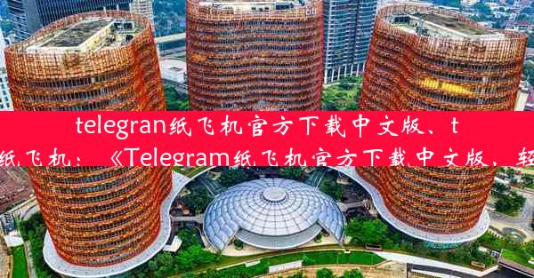 telegran纸飞机官方下载中文版、telegarm纸飞机：《Telegram纸飞机官方下载中文版，轻松体验》