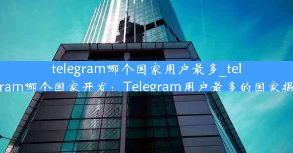 telegram哪个国家用户最多_telegram哪个国家开发：Telegram用户最多的国家揭晓