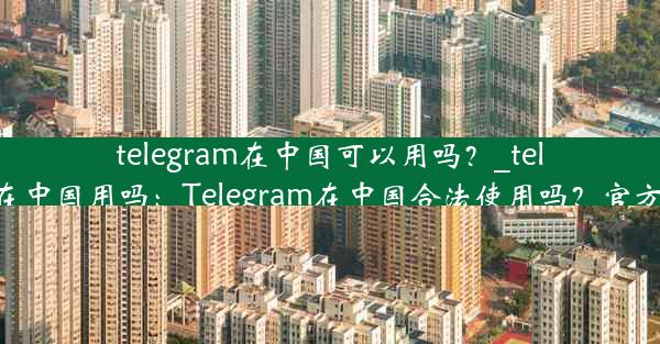 telegram在中国可以用吗？_telegram能在中国用吗：Telegram在中国合法使用吗？官方解答揭晓