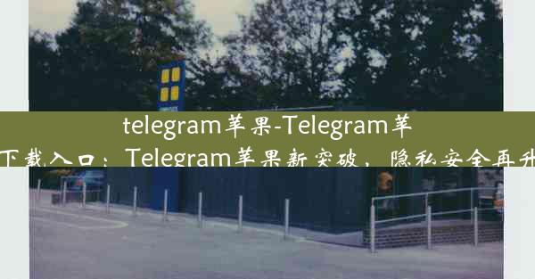 telegram苹果-Telegram苹果下载入口：Telegram苹果新突破，隐私安全再升级