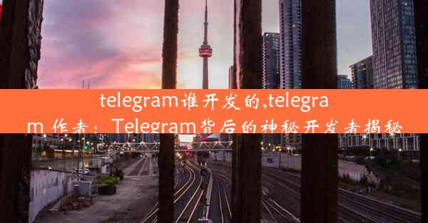 telegram谁开发的,telegram 作者：Telegram背后的神秘开发者揭秘