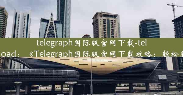 telegraph国际版官网下载-telegraph download：《Telegraph国际版官网下载攻略：轻松获取全球资讯》