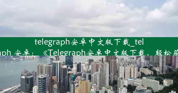 telegraph安卓中文版下载_telegraph 安卓：《Telegraph安卓中文版下载，轻松获取》