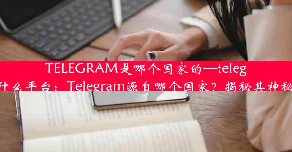 TELEGRAM是哪个国家的—telegram什么平台：Telegram源自哪个国家？揭秘其神秘起源