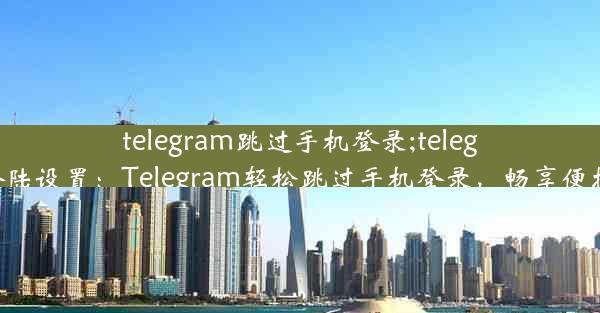 telegram跳过手机登录;telegram登陆设置：Telegram轻松跳过手机登录，畅享便捷沟通