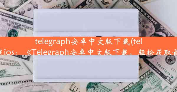 telegraph安卓中文版下载(telegraph下载ios：《Telegraph安卓中文版下载，轻松获取最新资讯》)