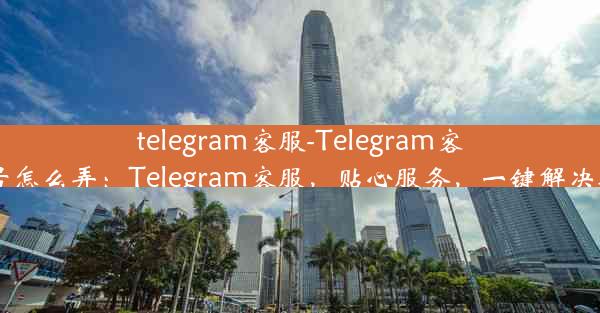 telegram客服-Telegram客服号怎么弄：Telegram客服，贴心服务，一键解决疑问