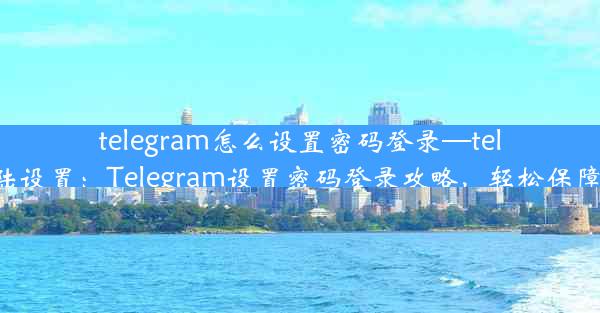 telegram怎么设置密码登录—telegram登陆设置：Telegram设置密码登录攻略，轻松保障隐私安全