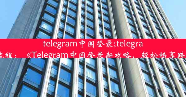 telegram中国登录;telegram登录流程：《Telegram中国登录新攻略，轻松畅享跨界沟通》