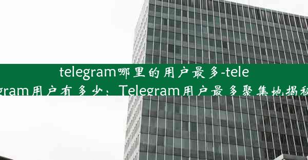 telegram哪里的用户最多-telegram用户有多少：Telegram用户最多聚集地揭秘