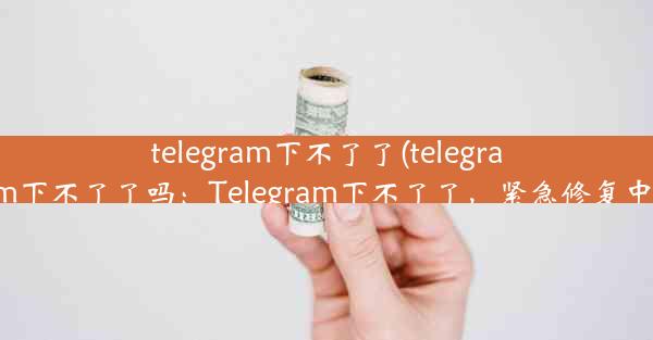 telegram下不了了(telegram下不了了吗：Telegram下不了了，紧急修复中)