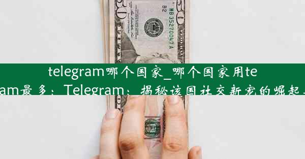 telegram哪个国家_哪个国家用telegram最多：Telegram：揭秘该国社交新宠的崛起之路