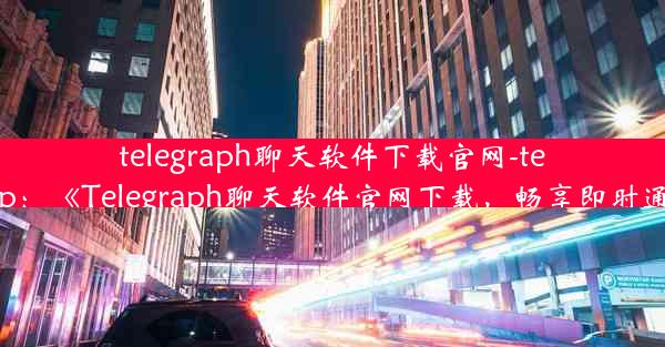 telegraph聊天软件下载官网-telegraph app：《Telegraph聊天软件官网下载，畅享即时通讯新体验