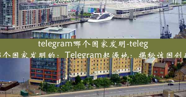 telegram哪个国家发明-telegram哪个国家发明的：Telegram起源地：揭秘该国创新密码