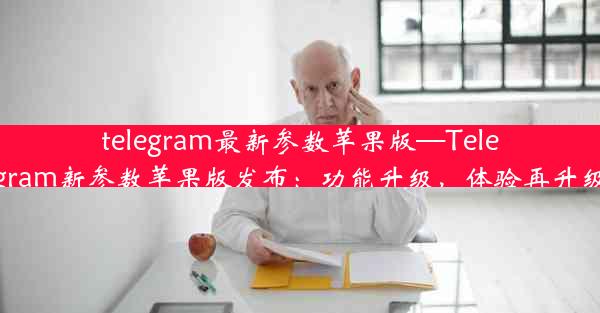 telegram最新参数苹果版—Telegram新参数苹果版发布：功能升级，体验再升级