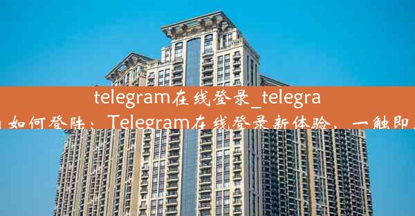 telegram在线登录_telegram 如何登陆：Telegram在线登录新体验，一触即达