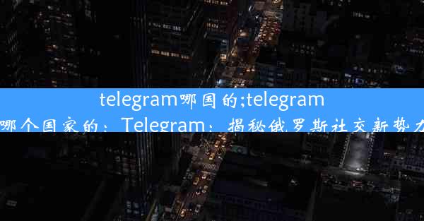 telegram哪国的;telegram哪个国家的：Telegram：揭秘俄罗斯社交新势力