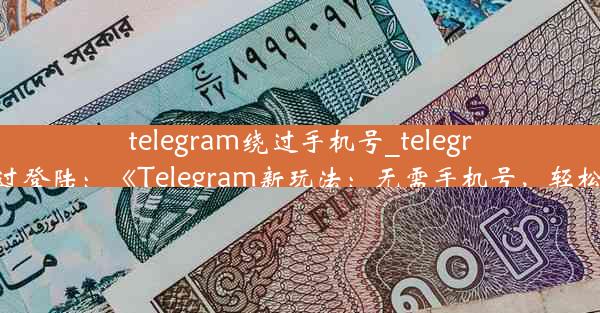 telegram绕过手机号_telegram跳过登陆：《Telegram新玩法：无需手机号，轻松畅聊》