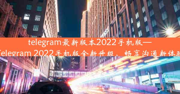 telegram最新版本2022手机版—Telegram 2022手机版全新升级，畅享沟通新体验