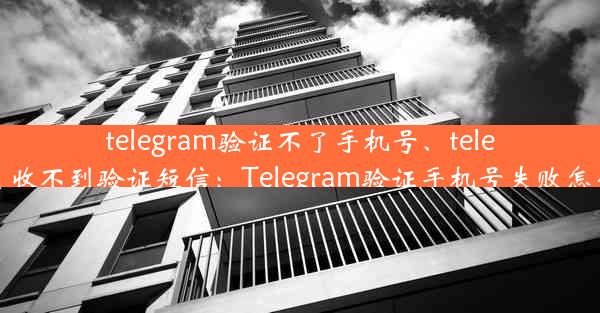 telegram验证不了手机号、telegram 收不到验证短信：Telegram验证手机号失败怎么办？