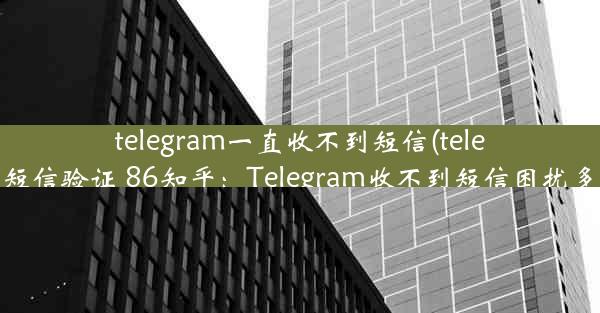 telegram一直收不到短信(telegram收不到短信验证 86知乎：Telegram收不到短信困扰多，紧急求助)