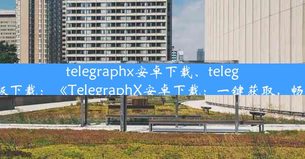 telegraphx安卓下载、telegraph安卓中文版下载：《TelegraphX安卓下载：一键获取，畅享通信新体验》