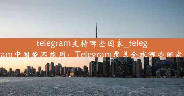 telegram支持哪些国家_telegram中国能不能用：Telegram覆盖全球哪些国家？