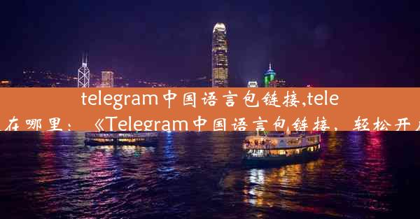 telegram中国语言包链接,telegram语言包放在哪里：《Telegram中国语言包链接，轻松开启本地化体验》