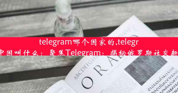 telegram哪个国家的,telegram中国叫什么：聚焦Telegram：揭秘俄罗斯社交新势力