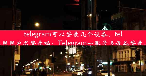 telegram可以登录几个设备、telegram可以用用户名登录吗：Telegram一账号多设备登录，畅享沟通