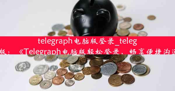 telegraph电脑版登录_telegarm电脑版：《Telegraph电脑版轻松登录，畅享便捷沟通新体验》