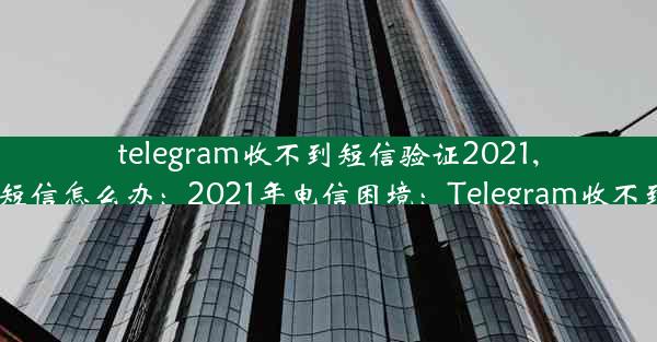 telegram收不到短信验证2021,telegram收不到短信怎么办：2021年电信困境：Telegram收不到验证