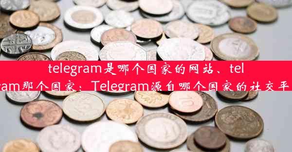 telegram是哪个国家的网站、telegram那个国家：Telegram源自哪个国家的社交平台？