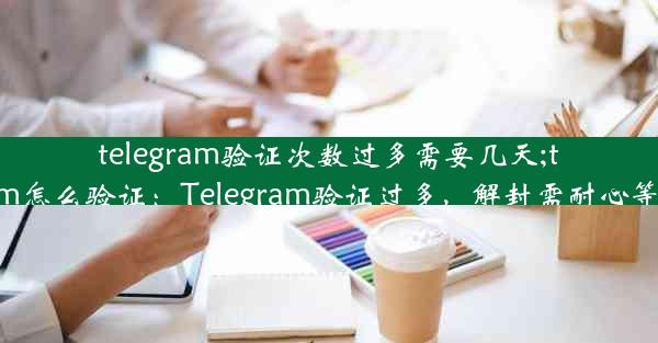 telegram验证次数过多需要几天;telegram怎么验证：Telegram验证过多，解封需耐心等待数日