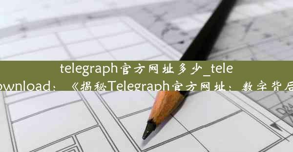 telegraph官方网址多少_telegraph download：《揭秘Telegraph官方网址：数字背后的秘密》