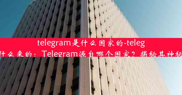 telegram是什么国家的-telegram什么来的：Telegram源自哪个国家？揭秘其神秘起源