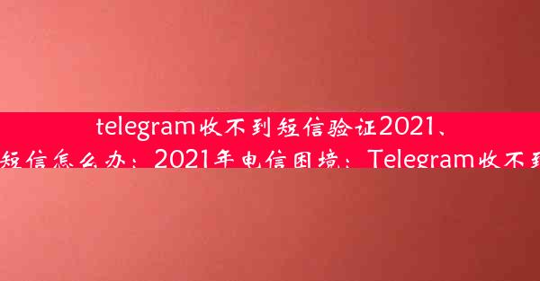 telegram收不到短信验证2021、telegram收不到短信怎么办：2021年电信困境：Telegram收不到验证